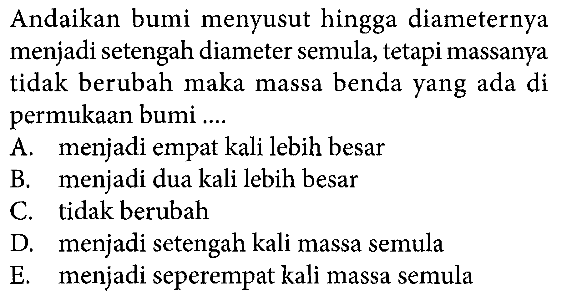 Andaikan bumi menyusut hingga diameternya menjadi setengah diameter semula, tetapi massanya tidak berubah maka massa benda yang ada di permukaan bumi ....A. menjadi empat kali lebih besar B. menjadi dua kali lebih besar C. tidak berubah D. menjadi setengah kali massa semula E. menjadi seperempat kali massa semula