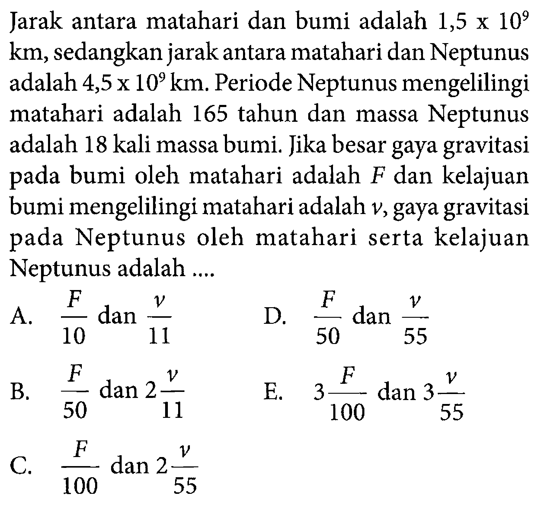 Jarak antara matahari dan bumi adalah 1,5 x 10^9 km, sedangkan jarak antara matahari dan Neptunus adalah 4,5 x 10^9 km. Periode Neptunus mengelilingi matahari adalah 165 tahun dan massa Neptunus adalah 18 kali massa bumi. Jika besar gaya gravitasi pada bumi oleh matahari adalah F dan kelajuan bumi mengelilingi matahari adalah v, gaya gravitasi pada Neptunus oleh matahari serta kelajuan Neptunus adalah ....