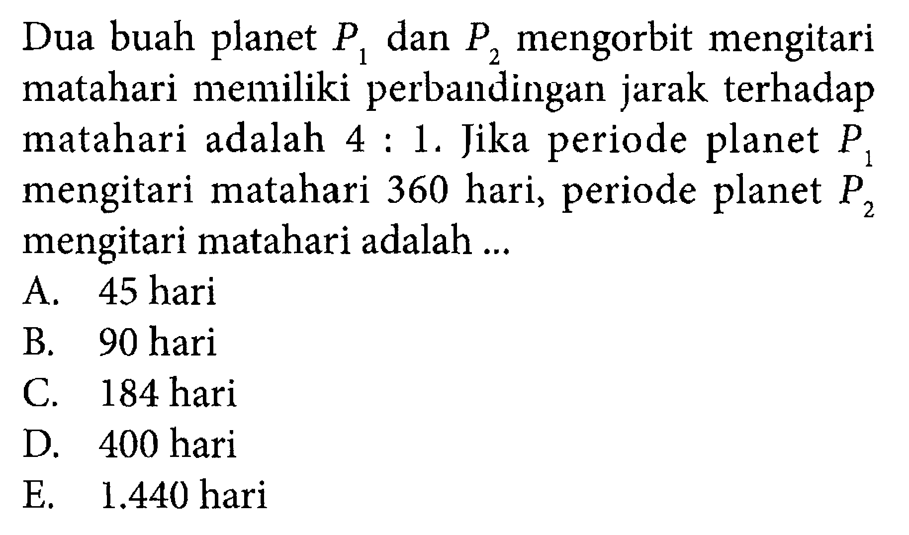 Dua buah planet P1 dan P2 mengorbit mengitari matahari memiliki perbandingan jarak terhadap matahari adalah 4: 1. Jika periode planet P1 mengitari matahari 360 hari, periode planet P2 mengitari matahari adalah ...