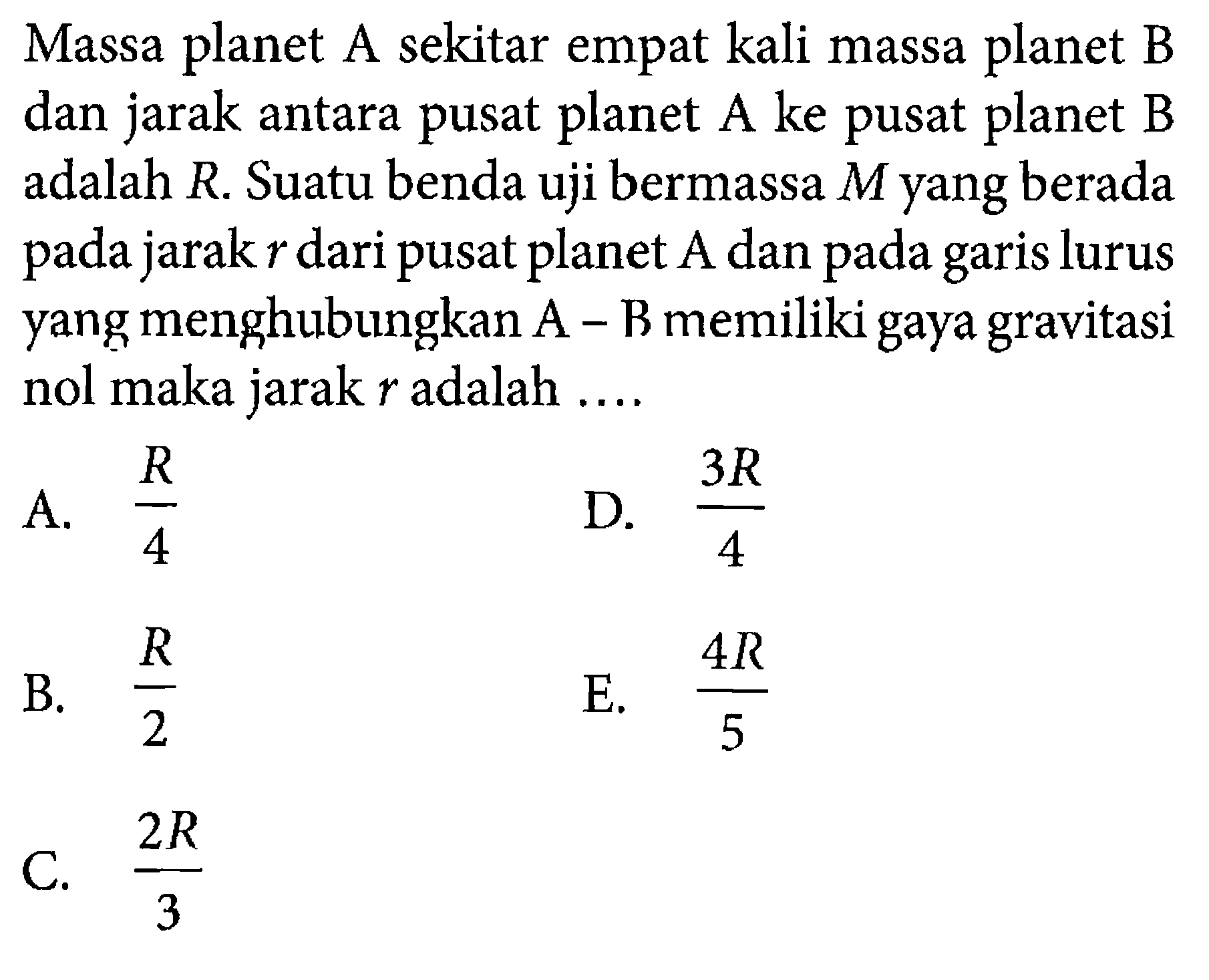 Massa planet A sekitar empat kali massa planet B dan jarak antara pusat planet A ke pusat planet B adalah R. Suatu benda uji bermassa M yang berada pada jarak r dari pusat planet A dan pada garis lurus yang menghubungkan A-B memiliki gaya gravitasi nol maka jarak r adalah .... 