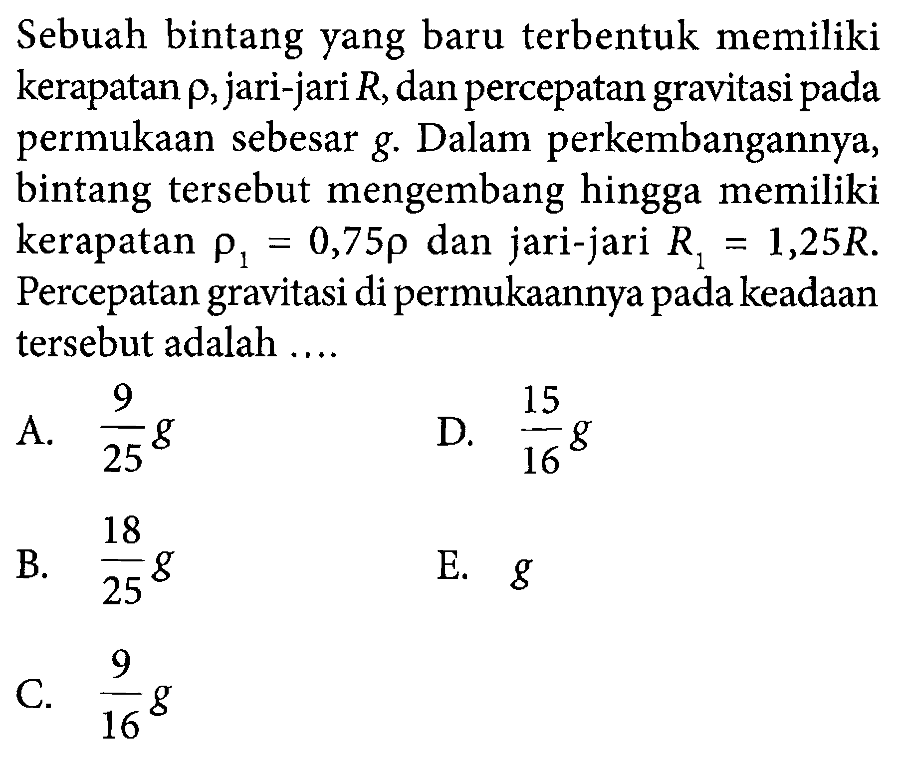 Sebuah bintang yang baru terbentuk memiliki kerapatan  rho , jari-jari  R , dan percepatan gravitasi pada permukaan sebesar g. Dalam perkembangannya, bintang tersebut mengembang hingga memiliki kerapatan  rho1=0,75rho  dan jari-jari  R1=1,25 R . Percepatan gravitasi di permukaannya pada keadaan tersebut adalah ....