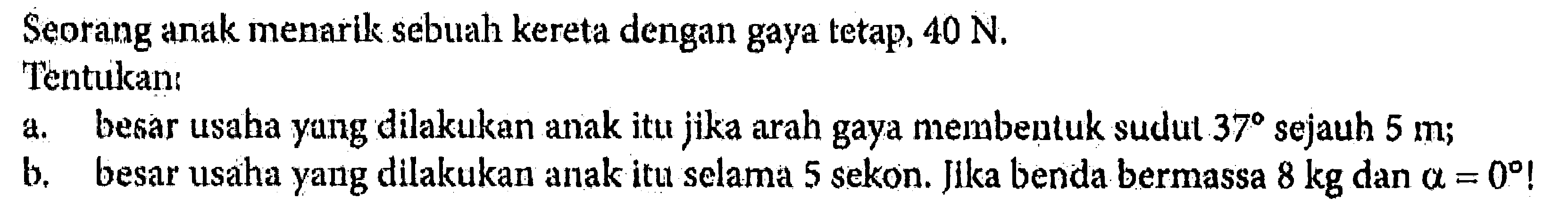 Seorang anak menarik sebuah kereta dengan gaya tetap,  40 N .Tentukan:a. besar usaha yang dilakukan anak itu jika arah gaya membentuk sudut  37  sejauh  5 m ;b. besar usaha yang dilakukan anak itu selama 5 sekon. Jika benda bermassa  8 kg  dan  a=0  !