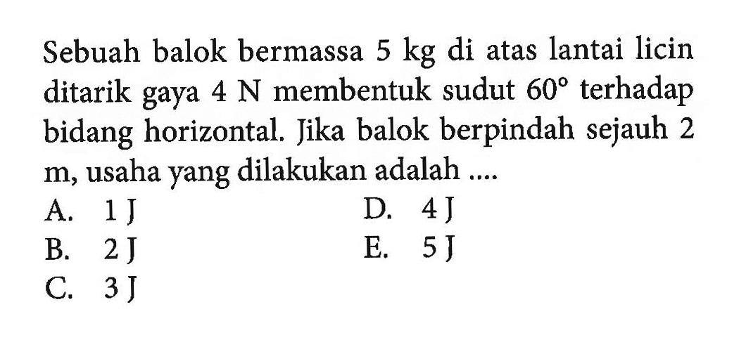 Sebuah balok bermassa 5 kg  di atas lantai licin ditarik gaya 4 N  membentuk sudut 60 terhadap bidang horizontal. Jika balok berpindah sejauh 2 m, usaha yang dilakukan adalah... 