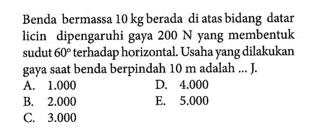 Benda bermassa 10 kg berada di atas bidang datar licin dipengaruhi gaya 200 N yang membentuk sudut 60 terhadap horizontal. Usaha yang dilakukan gaya saat benda berpindah 10 m adalah ... J. 