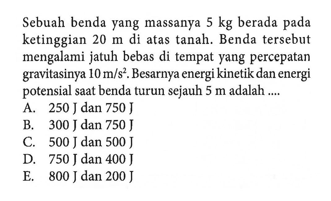 Sebuah benda yang massanya  5 kg  berada pada ketinggian  20 m  di atas tanah. Benda tersebut mengalami jatuh bebas di tempat yang percepatan gravitasinya  10 m/s^2 . Besarnya energi kinetik dan energi potensial saat benda turun sejauh  5 m  adalah ....