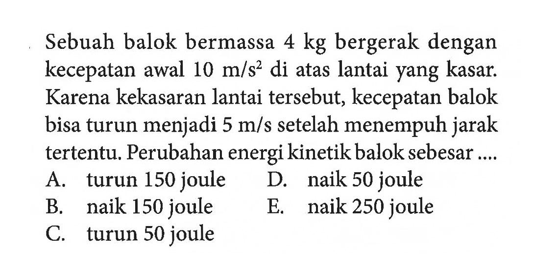 Sebuah balok bermassa 4 kg bergerak dengan kecepatan awal 10 m/s^2  di atas lantai yang kasar. Karena kekasaran lantai tersebut, kecepatan balok bisa turun menjadi 5 m/s  setelah menempuh jarak tertentu. Perubahan energi kinetik balok sebesar ....