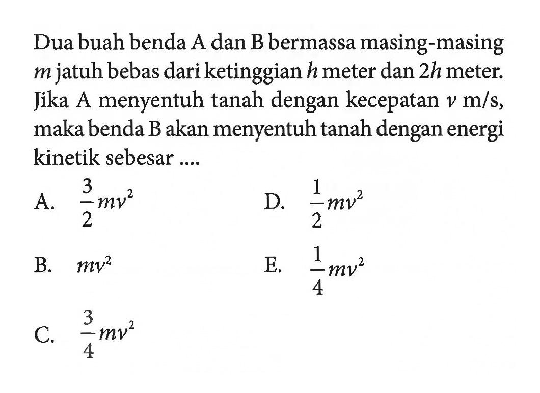 Dua buah benda A dan B bermassa masing-masing m jatuh bebas dari ketinggian h meter dan 2h meter. Jika A menyentuh tanah dengan kecepatan v m/s, maka benda B akan menyentuh tanah dengan energi kinetik sebesar ....
