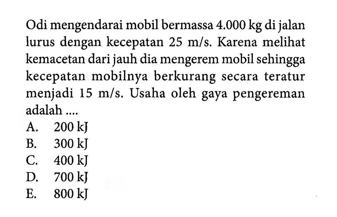 Odi mengendarai mobil bermassa 4.000 kg di jalan lurus dengan kecepatan 25 m/s. Karena melihat kemacetan dari jauh dia mengerem mobil sehingga kecepatan mobilnya berkurang secara teratur menjadi 15 m/s. Usaha oleh gaya pengereman adalah....