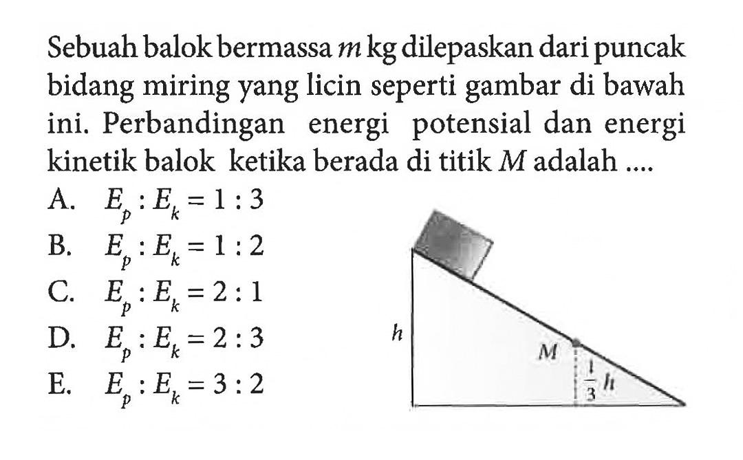 Sebuah balok bermassa m kg dilepaskan dari puncak bidang miring yang licin seperti gambar di bawah ini. Perbandingan energi potensial dan energi kinetik balok ketika berada di titik M adalah.... h M (1/3)H