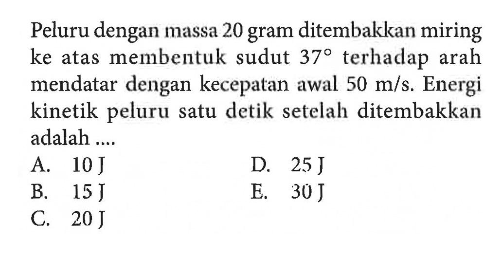 Peluru dengan massa 20 gram ditembakkan miring ke atas membentuk sudut 37 terhadap arah mendatar dengan kecepatan awal 50 m/s. Energi kinetik peluru satu detik setelah ditembakkan adalah ....