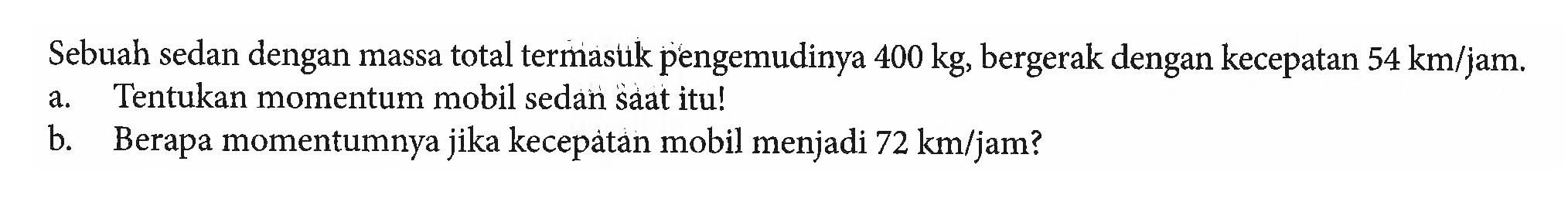 Sebuah sedan dengan massa total termasuk pengemudinya 400 kg, bergerak dengan kecepatan 54 km/jam. a. Tentukan momentum mobil sedan saat itu! b. Berapa momentumnya jika kecepatan mobil menjadi 72 km/jam?