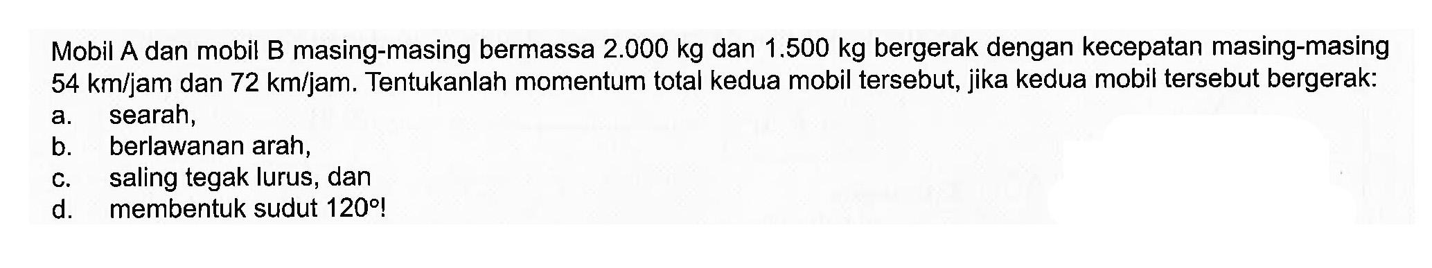 Mobil A dan mobil B masing-masing bermassa 2.000 kg dan 1.500 kg bergerak dengan kecepatan masing-masing 54 km/jam dan 72 km/jam. Tentukanlah momentum total kedua mobil tersebut, jika kedua mobil tersebut bergerak:a. searah, b. berlawanan arah, c. saling tegak lurus, dan d. membentuk sudut  120  