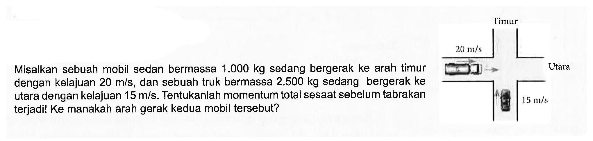 Misalkan sebuah mobil sedan bermassa 1.000 kg sedang bergerak ke arah timur dengan kelajuan 20 m/s, dan sebuah truk bermassa 2.500 kg sedang bergerak ke utara dengan kelajuan 15 m/s. Tentukanlah momentum total sesaat sebelum tabrakan terjadi! Ke manakah arah gerak kedua mobil tersebut?