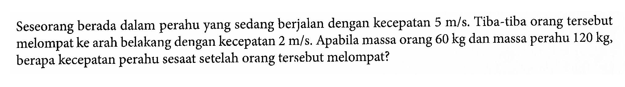 Seseorang berada dalam perahu yang sedang berjalan dengan kecepatan 5 m/s. Tiba-tiba orang tersebut melompat ke arah belakang dengan kecepatan 2 m/s. Apabila massa orang 60 kg dan massa perahu 120 kg, berapa kecepatan perahu sesaat setelah orang tersebut melompat?