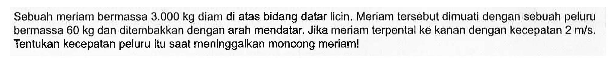 Sebuah meriam bermassa  3.000 kg  diam di atas bidang datar licin. Meriam tersebut dimuati dengan sebuah peluru bermassa  60 kg  dan ditembakkan dengan arah mendatar. Jika meriam terpental ke kanan dengan kecepatan  2 m/s. Tentukan kecepatan peluru itu saat meninggalkan moncong meriam!