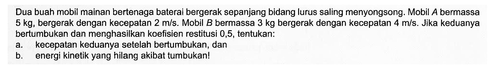 Dua buah mobil mainan bertenaga baterai bergerak sepanjang bidang lurus saling menyongsong. Mobil A bermassa 5 kg, bergerak dengan kecepatan 2 m/s. Mobil B bermassa 3 kg bergerak dengan kecepatan 4 m/s. Jika keduanya bertumbukan dan menghasilkan koefisien restitusi 0,5, tentukan:a. kecepatan keduanya setelah bertumbukan, danb. energi kinetik yang hilang akibat tumbukan!