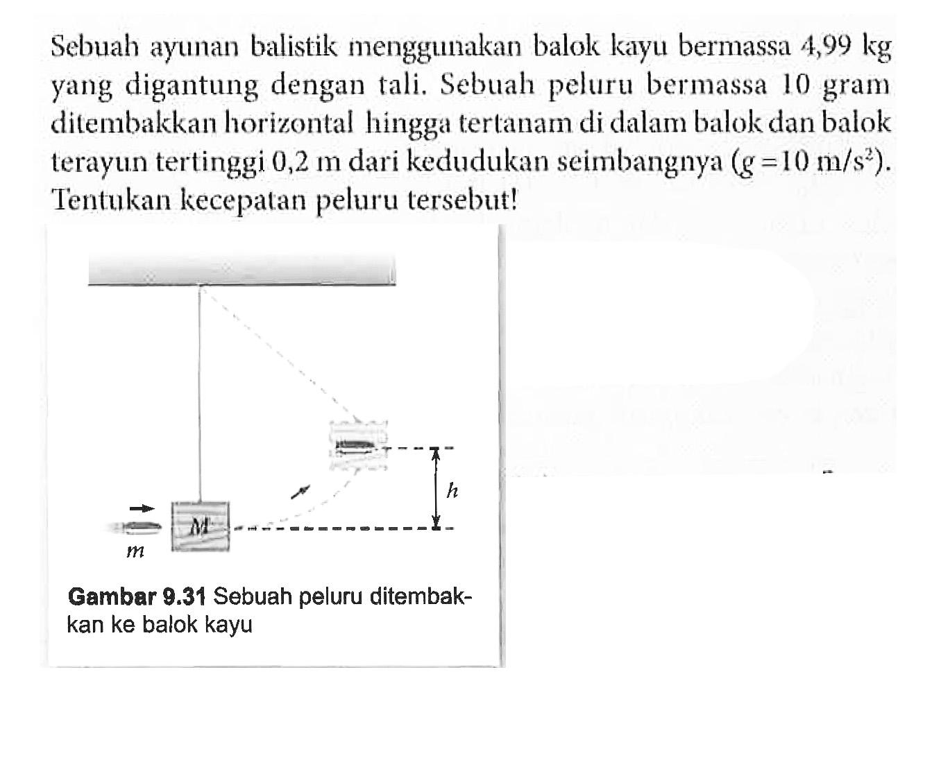 Sebuah ayunan balistik menggunakan balok kayu bermassa 4,99 kg yang digantung dengan tali. Sebuah peluru bermassa 10 gram ditembakkan horizontal hingga tertanam di dalam balok dan balok terayun tertinggi 0,2 m dari kedudukan seimbangnya (g=10 m/s^2). Tentukan kecepatan peluru tersebut! Gambar 9.31 Sebuah peluru ditembakkan ke balok kayu