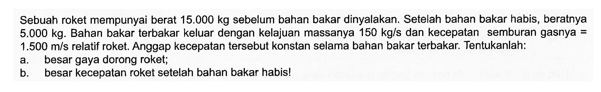 Sebuah roket mempunyai berat 15.000 kg sebelum bahan bakar dinyalakan. Setelah bahan bakar habis, beratnya 5.000 kg. Bahan bakar terbakar keluar dengan kelajuan massanya 150 kg/s dan kecepatan semburan gasnya=1.500 m/s relatif roket. Anggap kecepatan tersebut konstan selama bahan bakar terbakar. Tentukanlah:a. besar gaya dorong roket;b. besar kecepatan roket setelah bahan bakar habis!