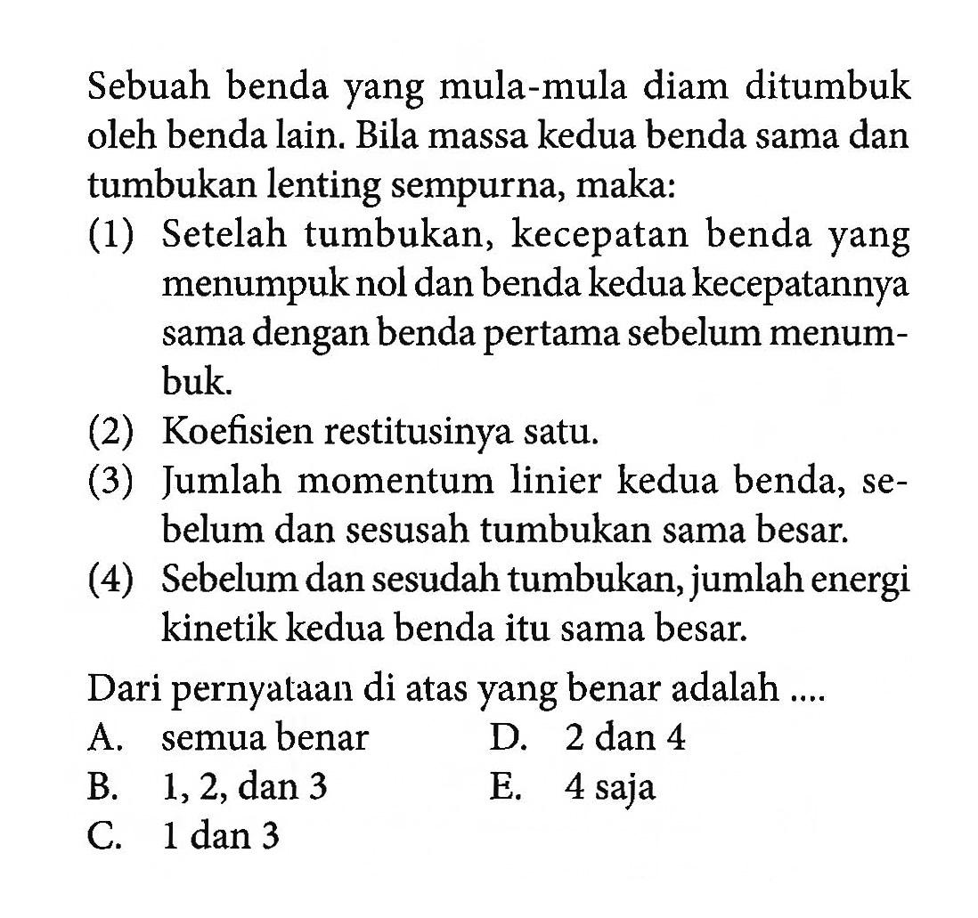 Sebuah benda yang mula-mula diam ditumbuk oleh benda lain. Bila massa kedua benda sama dan tumbukan lenting sempurna, maka:(1) Setelah tumbukan, kecepatan benda yang menumpuk nol dan benda kedua kecepatannya sama dengan benda pertama sebelum menumbuk.(2) Koefisien restitusinya satu.(3) Jumlah momentum linier kedua benda, sebelum dan sesusah tumbukan sama besar.(4) Sebelum dan sesudah tumbukan, jumlah energi kinetik kedua benda itu sama besar.Dari pernyataan di atas yang benar adalah .... A. semua benar D. 2 dan 4 B. 1,2, dan 3 E. 4 saja C. 1 dan 3