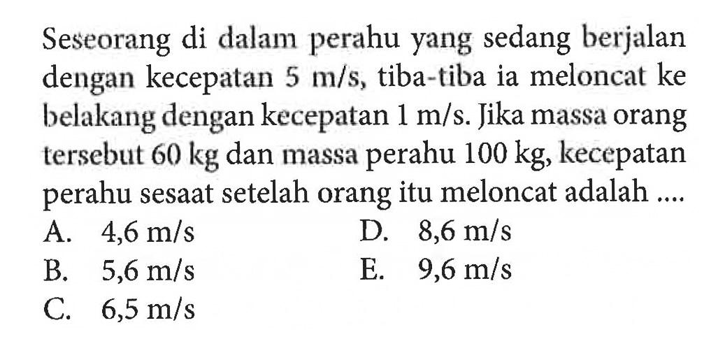 Seseorang di dalam perahu yang sedang berjalan dengan kecepatan  5 m/s, tiba-tiba ia meloncat ke belakang dengan kecepatan 1 m/s. Jika massa orang tersebut 60 kg  dan massa perahu 100 kg, kecepatan perahu sesaat setelah orang itu meloncat adalah ....