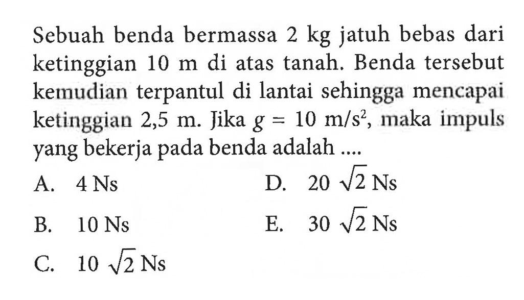 Sebuah benda bermassa 2 kg  jatuh bebas dari ketinggian 10 m di atas tanah. Benda tersebut kemudian terpantul di lantai sehingga mencapai ketinggian 2,5 m. Jika g=10 m/s^2, maka impuls yang bekerja pada benda adalah....