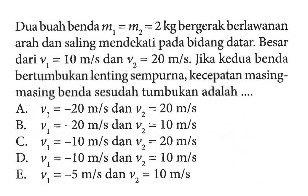 Dua buah benda m1=m2=2 kg bergerak berlawanan arah dan saling mendekati pada bidang datar. Besar dari v1=10 m/s dan v2=20 m/s. Jika kedua benda bertumbukan lenting sempurna, kecepatan masing-masing benda sesudah tumbukan adalah ....