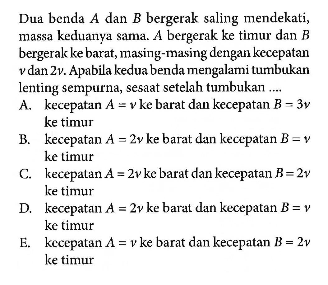 Dua benda  A  dan  B  bergerak saling mendekati, massa keduanya sama.  A  bergerak ke timur dan  B  bergerak ke barat, masing-masing dengan kecepatan  v  dan  2 v . Apabila kedua benda mengalami tumbukan lenting sempurna, sesaat setelah tumbukan ....