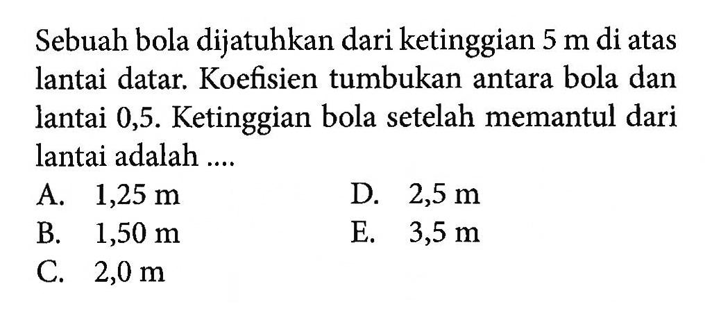 Sebuah bola dijatuhkan dari ketinggian 5 m di atas lantai datar. Koefisien tumbukan antara bola dan lantai 0,5. Ketinggian bola setelah memantul dari lantai adalah ....