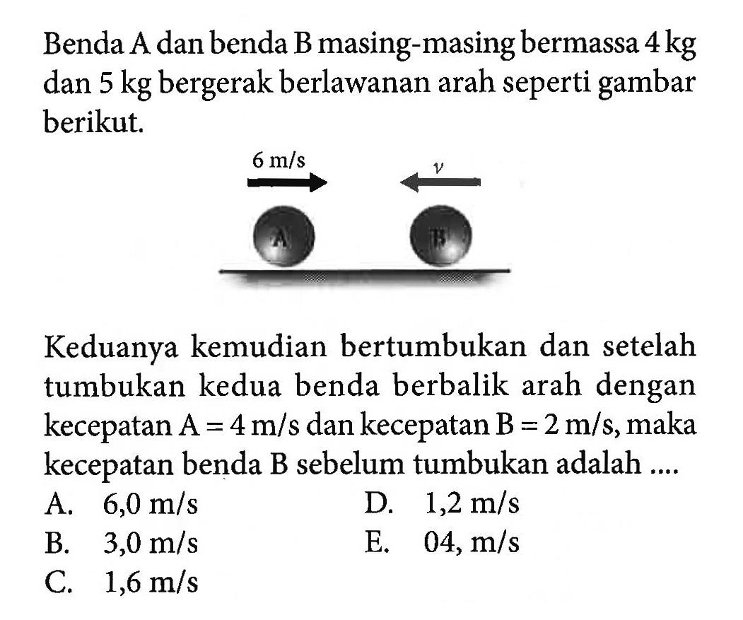 Benda A dan benda B masing-masing bermassa 4 kg dan 5 kg bergerak berlawanan arah seperti gambar berikut.Keduanya kemudian bertumbukan dan setelah tumbukan kedua benda berbalik arah dengan kecepatan  A=4 m/s dan kecepatan B=2 m/s, maka kecepatan benda B sebelum tumbukan adalah ....