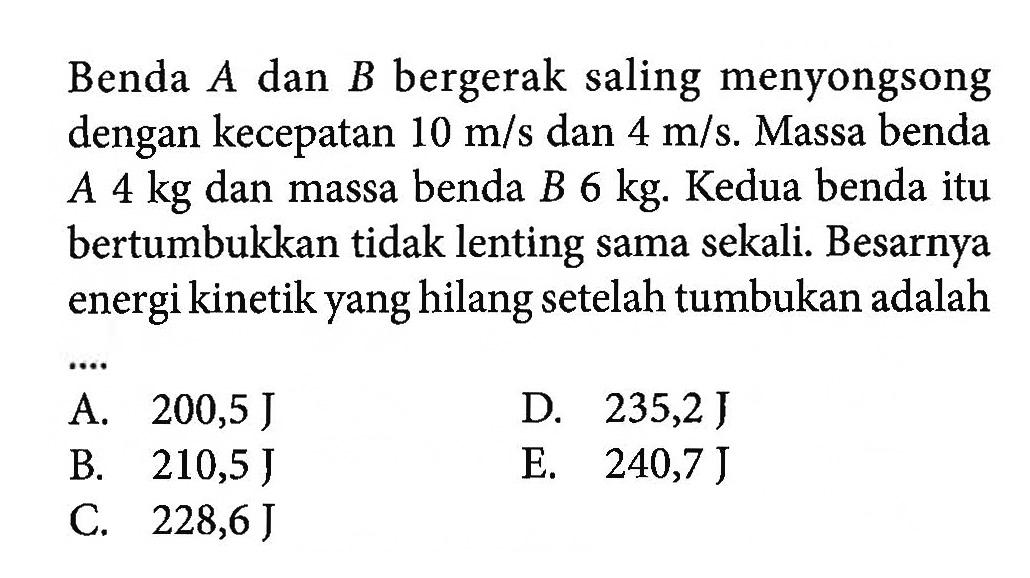 Benda  A  dan  B  bergerak saling menyongsong dengan kecepatan  10 m/s  dan  4 m/s . Massa benda  A 4 kg  dan massa benda  B 6 kg . Kedua benda itu bertumbukkan tidak lenting sama sekali. Besarnya energi kinetik yang hilang setelahtumbukan adalahA.  200,5 J D.  235,2 J B.  210,5 J E.  240,7 J C.  228,6 J 