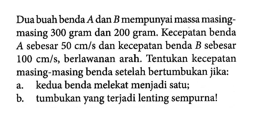 Dua buah benda A dan B mempunyai massa masingmasing 300 gram dan 200 gram. Kecepatan benda A sebesar 50 cm/s dan kecepatan benda B sebesar 100 cm/s, berlawanan arah. Tentukan kecepatan masing-masing benda setelah bertumbukan jika:a. kedua benda melekat menjadi satu;b. tumbukan yang terjadi lenting sempurna!