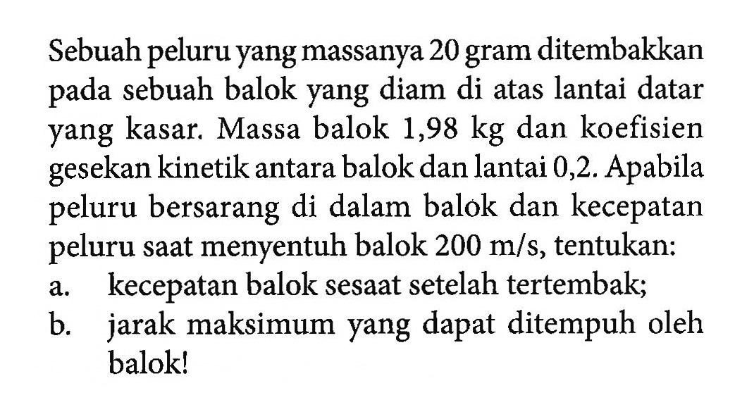 Sebuah peluru yang massanya 20 gram ditembakkan pada sebuah balok yang diam di atas lantai datar yang kasar. Massa balok 1,98 kg dan koefisien gesekan kinetik antara balok dan lantai 0,2. Apabila peluru bersarang di dalam balok dan kecepatan peluru saat menyentuh balok 200 m/s, tentukan: a. kecepatan balok sesaat setelah tertembak; b. jarak maksimum yang dapat ditempuh oleh balok! 