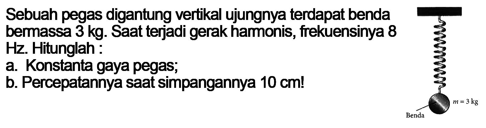 Sebuah pegas digantung vertikal ujungnya terdapat benda bermassa  3 kg . Saat terjadi gerak hamonis, frekuensinya 8  Hz . Hitunglah:a. Konstanta gaya pegas;b. Percepatannya saat simpangannya  10 cm! 