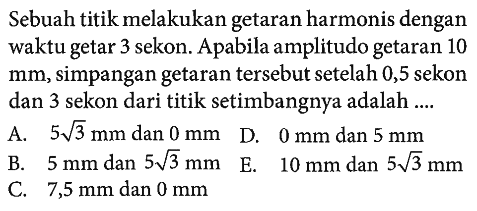 Sebuah titik melakukan getaran harmonis dengan waktu getar 3 sekon. Apabila amplitudo getaran 10  mm , simpangan getaran  tersebut setelah 0,5 sekon dan 3 sekon dari titik setimbangnya adalah ....A.  5 akar(3) mm  dan  0 mm D.  0 mm  dan  5 mm B.  5 mm  dan  5 akar(3) mm E.  10 mm  dan  5 akar(3) mm C.  7,5 mm  dan  0 mm 