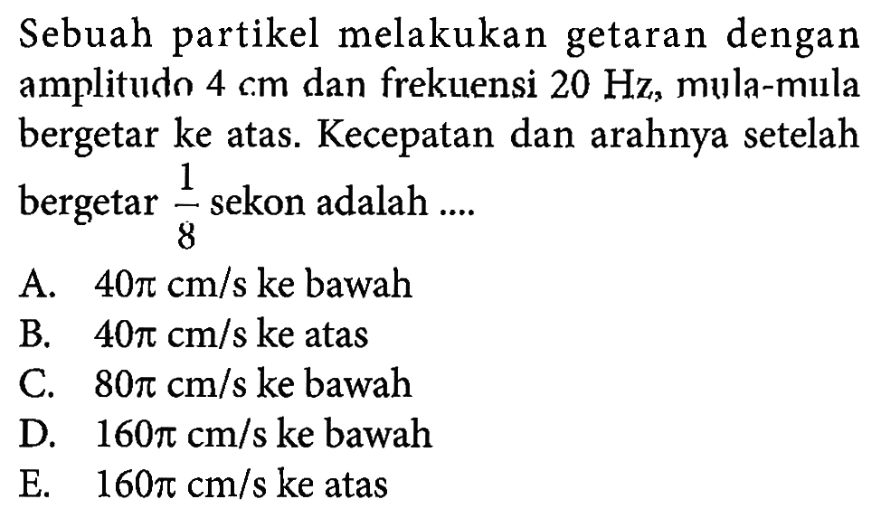 Sebuah partikel melakukan getaran dengan amplitudo 4 cm dan frekuensi 20 Hz, mula-mula bergetar ke atas. Kecepatan dan arahnya setelah bergetar 1/8 sekon adalah .... 