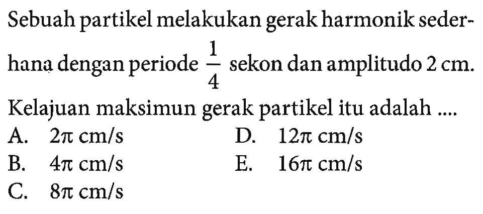 Sebuah partikel melakukan gerak harmonik sederhana dengan periode 1/4 sekon dan amplitudo 2 cm. Kelajuan maksimun gerak partikel itu adalah ....