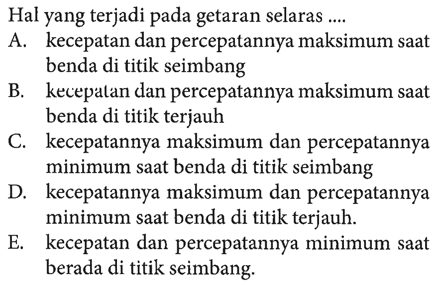 Hal yang terjadi pada getaran selaras ....A. kecepatan dan percepatannya maksimum saat benda di titik seimbang B. kecepalan dan percepatannya maksimum saat benda di titik terjauh C. kecepatannya maksimum dan percepatannya minimum saat benda di titik seimbang D. kecepatannya maksimum dan percepatannya minimum saat benda di titik terjauh. E. kecepatan dan percepatannya minimum saat berada di titik seimbang.