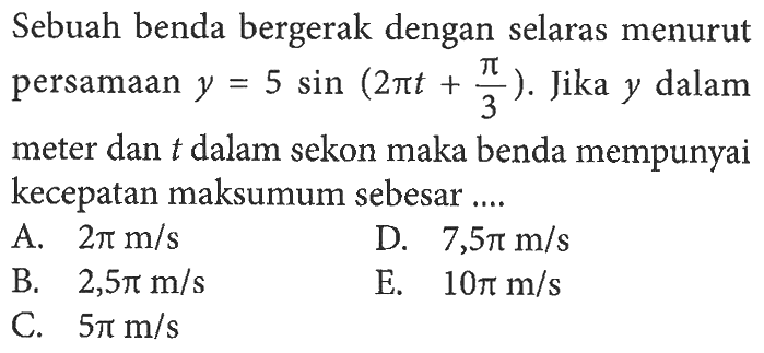 Sebuah benda bergerak dengan selaras menurut persamaan y=5 sin(2pi t+pi/3). Jika y dalam meter dan t dalam sekon maka benda mempunyai kecepatan maksumum sebesar ....