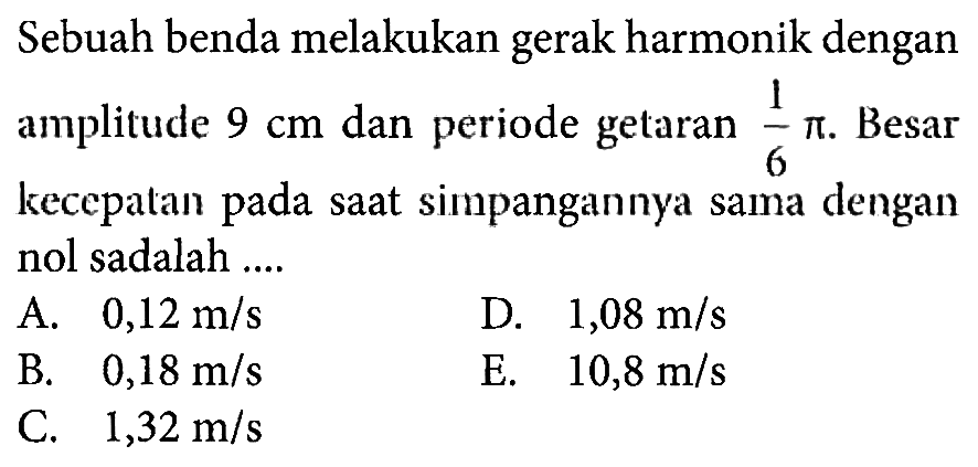 Sebuah benda melakukan gerak harmonik dengan amplitude 9 cm dan periode getaran  1/6 pi. Besar kecepatan pada saat simpangannya sama dengan nol sadalah ....