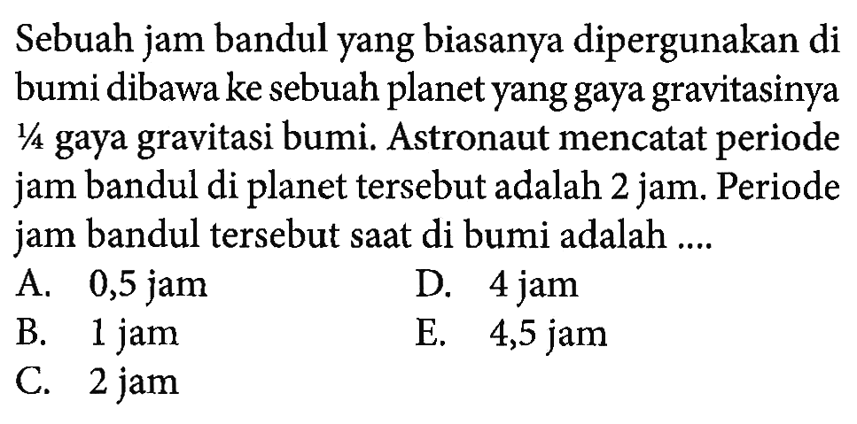 Sebuah jam bandul yang biasanya dipergunakan di bumi dibawa ke sebuah planet yang gaya gravitasinya 1/4 gaya gravitasi bumi. Astronaut mencatat periode jam bandul di planet tersebut adalah 2 jam. Periode jam bandul tersebut saat di bumi adalah ....