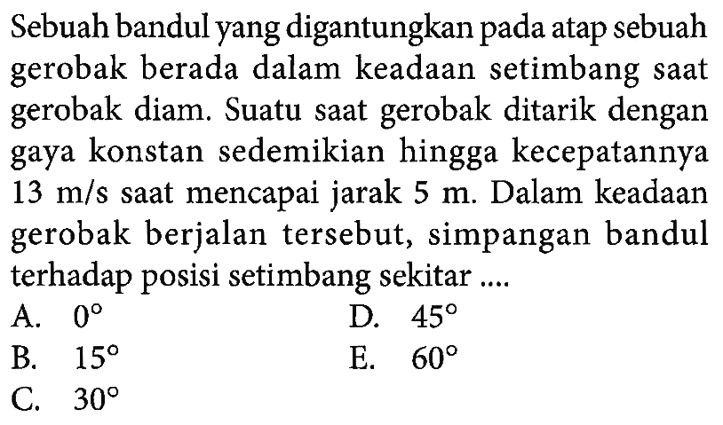 Sebuah bandul yang digantungkan pada atap sebuah gerobak berada dalam keadaan setimbang saat gerobak diam. Suatu saat gerobak ditarik dengan gaya konstan sedemikian hingga kecepatannya 13 m/s saat mencapai jarak 5 m. Dalam keadaan gerobak berjalan tersebut, simpangan bandul terhadap posisi setimbang sekitar ....