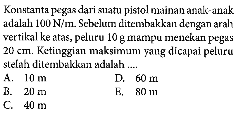 Konstanta pegas dari suatu pistol mainan anak-anak adalah 100 N/m. Sebelum ditembakkan dengan arah vertikal ke atas, peluru 10 g mampu menekan pegas 20 cm. Ketinggian maksimum yang dicapai peluru stelah ditembakkan adalah .... 