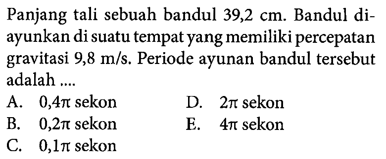 Panjang  tali sebuah bandul  39,2 cm . Bandul diayunkan di suatu tempat yang memiliki percepatan gravitasi  9,8 m/s . Periode ayunan bandul  tersebut adalah ....A.  0,4 pi  sekonD.  2 pi  sekonB.  0,2 pi  sekonE.  4 pi  sekonC.  0,1 pi  sekon