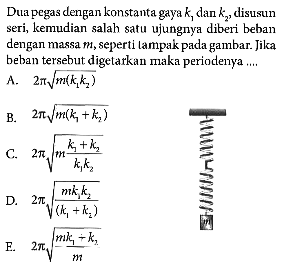 Dua pegas dengan konstanta gaya  k1  dan  k2 , disusun seri, kemudian salah satu ujungnya diberi beban dengan massa  m , seperti tampak pada gambar. Jika beban tersebut digetarkan maka periodenya ....