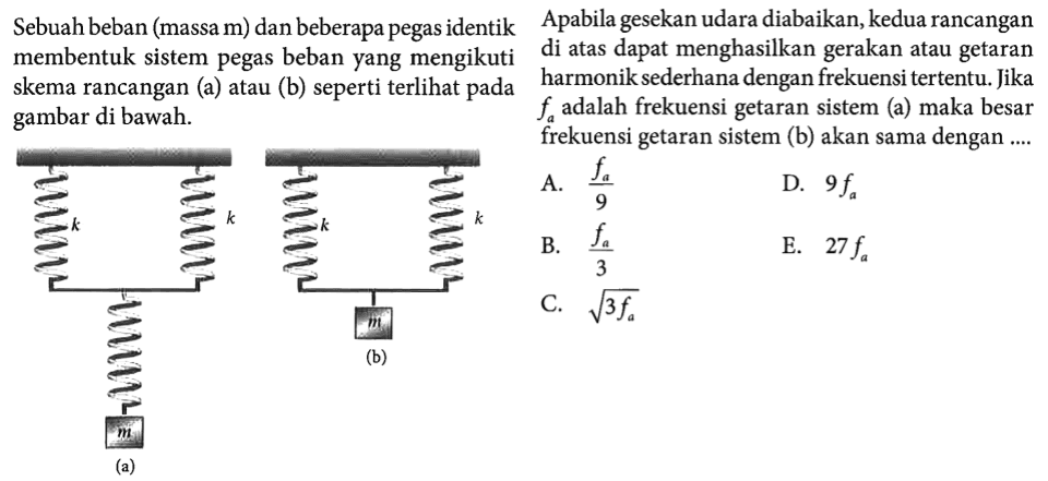 Sebuah beban (massa m) dan beberapa pegas identik membentuk sistem pegas beban yang mengikuti skema rancangan (a) atau (b) seperti terlihat pada gambar di bawah. (a) k k m (b) k k m Apabila gesekan udara diabaikan, kedua rancangan di atas dapat menghasilkan gerakan atau getaran harmonik sederhana dengan frekuensi tertentu. Jika fa adalah frekuensi getaran sistem (a) maka besar frekuensi getaran sistem (b) akan sama dengan .... A. fa/9 B. fa/3 C. akar(3fa) D. 9fa E. 27fa 