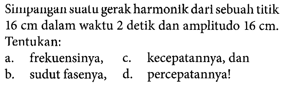 Simpangan suatu gerak harmonik dari sebuah titik  16 cm dalam waktu 2 detik dan amplitudo 16 cm. Tentukan:
a. frekuensinya,
b. sudut fasenya,
c. kecepatannya, dan
d. percepatannya!