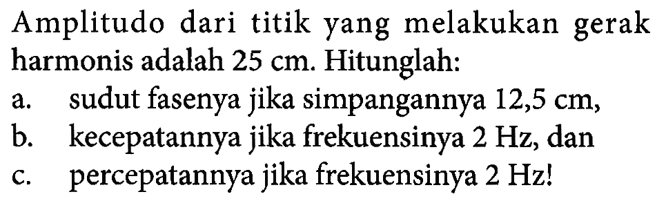 Amplitudo dari titik yang melakukan gerak harmonis adalah  25 cm . Hitunglah:a. sudut fasenya jika simpangannya  12,5 cm ,b. kecepatannya jika frekuensinya  2 Hz , danc. percepatannya jika frekuensinya  2 Hz! 