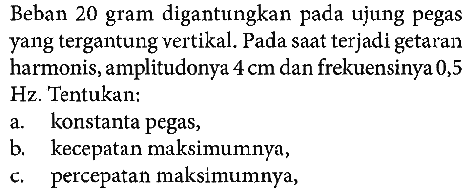 Beban 20 gram digantungkan pada ujung pegas yang tergantung vertikal. Pada saat terjadi getaran harmonis, amplitudonya 4 cm dan frekuensinya 0,5 Hz. Tentukan:a. konstanta pegas,b. kecepatan maksimumnya,c. percepatan maksimumnya,