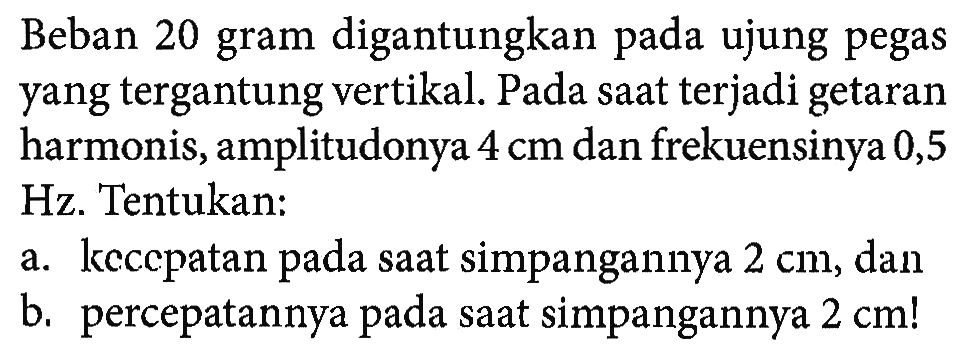 Beban 20 gram digantungkan pada ujung pegas yang tergantung vertikal. Pada saat terjadi getaran harmonis, amplitudonya  4 cm  dan frekuensinya 0,5 Hz. Tentukan:a. kecepatan pada saat simpangannya  2 cm , danb. percepatannya pada saat simpangannya  2 cm ! 