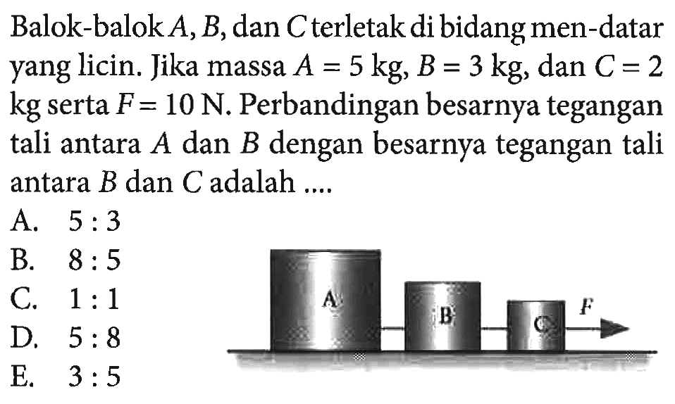 Balok-balok  A, B , dan  C  terletak di bidang men-datar yang licin. Jika massa  A=5 kg, B=3 kg, dan  C=2  kg serta  F=10 N . Perbandingan besarnya tegangan tali antara  A  dan  B  dengan besarnya tegangan tali antara  B  dan  C  adalah ....A B C F